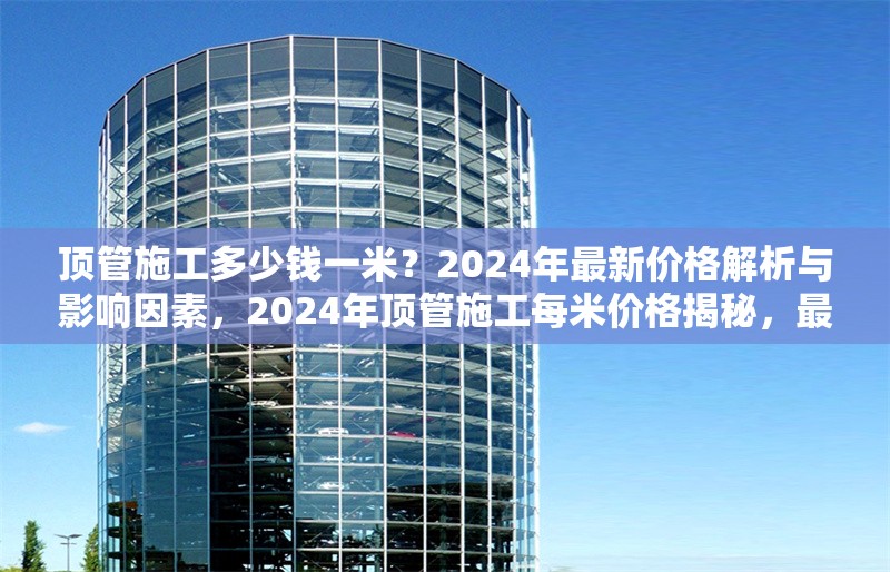 頂管施工多少錢一米？2024年最新價格解析與影響因素，2024年頂管施工每米價格揭秘，最新行情及影響因素全解析