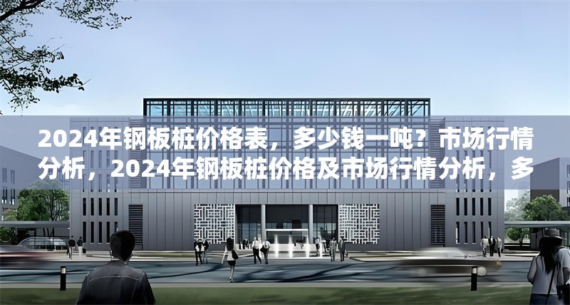 2024年鋼板樁價(jià)格表，多少錢一噸？市場(chǎng)行情分析，2024年鋼板樁價(jià)格及市場(chǎng)行情分析，多少錢