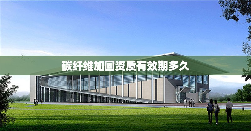 碳纖維加固資質(zhì)有效期多久