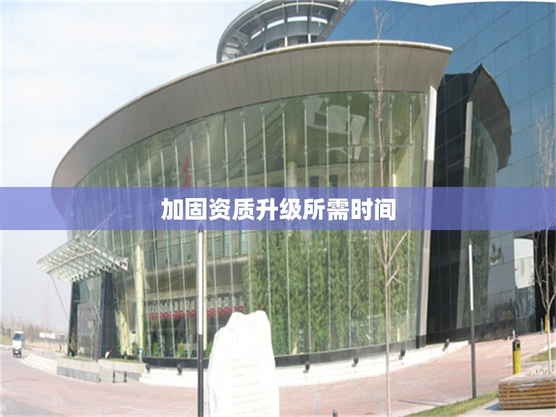 加固資質(zhì)升級(jí)所需時(shí)間 行業(yè)新聞 第1張