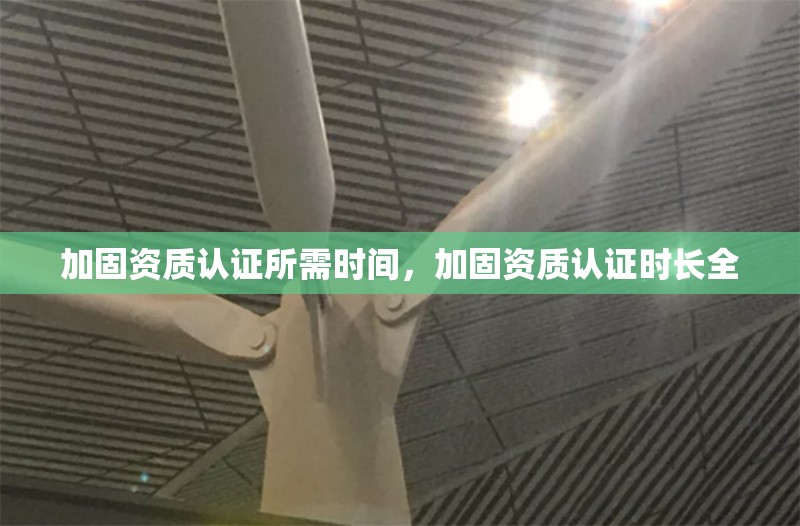 加固資質(zhì)認(rèn)證所需時間，加固資質(zhì)認(rèn)證時長全 行業(yè)新聞 第6張