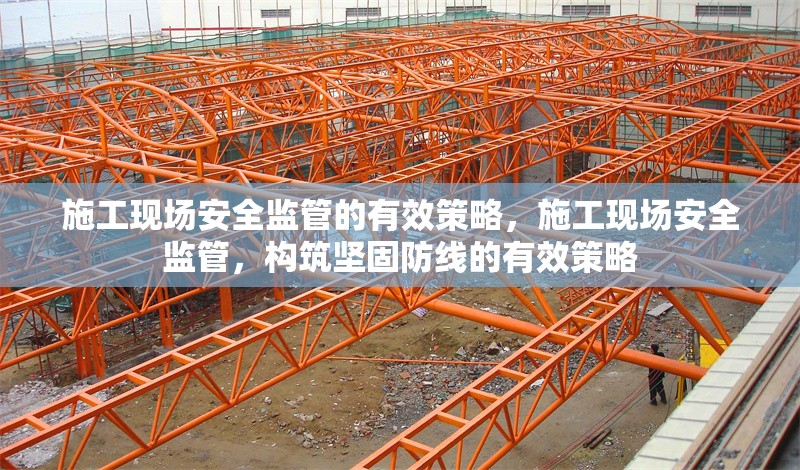施工現(xiàn)場安全監(jiān)管的有效策略，施工現(xiàn)場安全監(jiān)管，構(gòu)筑堅固防線的有效策略
