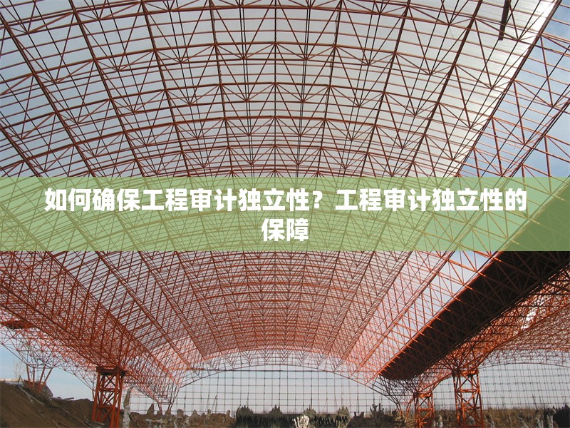 如何確保工程審計(jì)獨(dú)立性？工程審計(jì)獨(dú)立性的保障 行業(yè)新聞 第6張