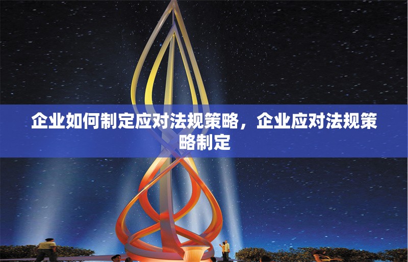 企業(yè)如何制定應(yīng)對法規(guī)策略，企業(yè)應(yīng)對法規(guī)策略制定 行業(yè)新聞 第6張