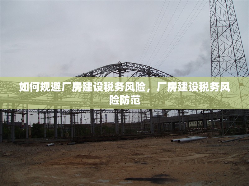 如何規(guī)避廠房建設(shè)稅務(wù)風險，廠房建設(shè)稅務(wù)風險防范 行業(yè)新聞 第6張