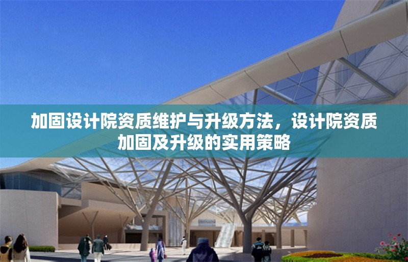 加固設(shè)計(jì)院資質(zhì)維護(hù)與升級(jí)方法，設(shè)計(jì)院資質(zhì)加固及升級(jí)的實(shí)用策略 行業(yè)新聞 第1張