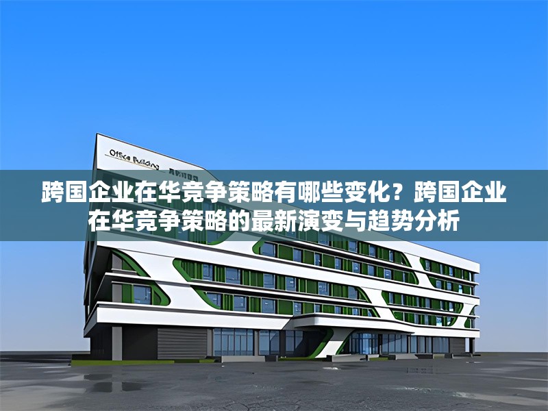 跨國企業(yè)在華競(jìng)爭(zhēng)策略有哪些變化？跨國企業(yè)在華競(jìng)爭(zhēng)策略的最新演變與趨勢(shì)分析