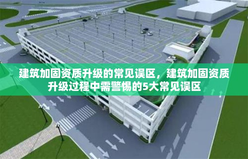 建筑加固資質(zhì)升級的常見誤區(qū)，建筑加固資質(zhì)升級過程中需警惕的5大常見誤區(qū)
