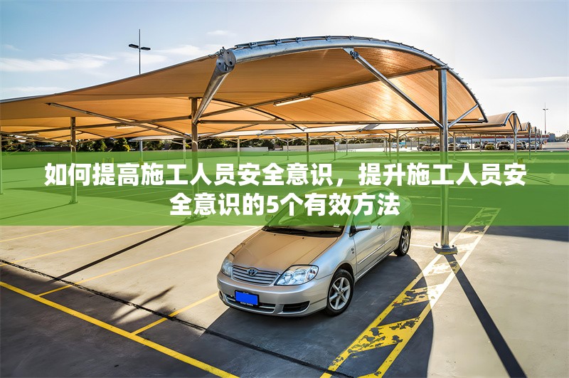 如何提高施工人員安全意識(shí)，提升施工人員安全意識(shí)的5個(gè)有效方法