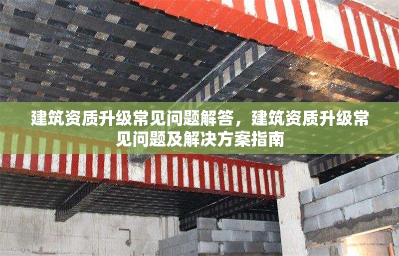 建筑資質(zhì)升級(jí)常見(jiàn)問(wèn)題解答，建筑資質(zhì)升級(jí)常見(jiàn)問(wèn)題及解決方案指南，建筑資質(zhì)升級(jí)常見(jiàn)問(wèn)題與解決方案全解析