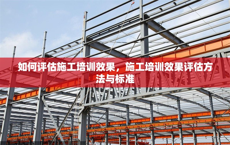 如何評估施工培訓(xùn)效果，施工培訓(xùn)效果評估方法與標(biāo)準(zhǔn)