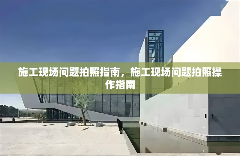 施工現(xiàn)場(chǎng)問(wèn)題拍照指南，施工現(xiàn)場(chǎng)問(wèn)題拍照操作指南