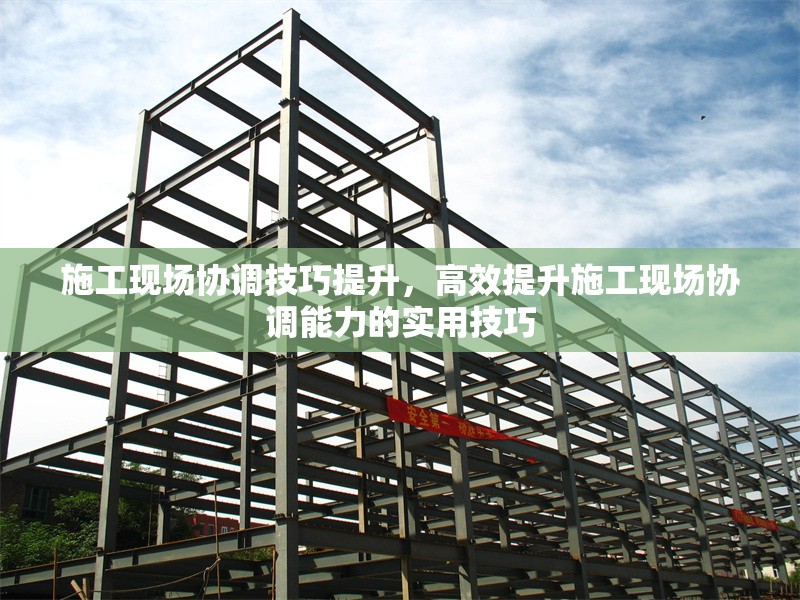 施工現(xiàn)場協(xié)調(diào)技巧提升，高效提升施工現(xiàn)場協(xié)調(diào)能力的實用技巧