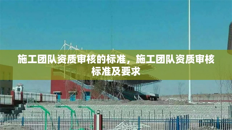 施工團(tuán)隊資質(zhì)審核的標(biāo)準(zhǔn)，施工團(tuán)隊資質(zhì)審核標(biāo)準(zhǔn)及要求 行業(yè)新聞 第1張