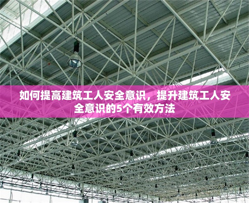 如何提高建筑工人安全意識，提升建筑工人安全意識的5個有效方法