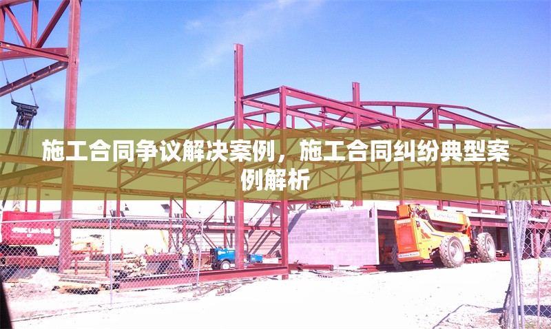 施工合同爭議解決案例，施工合同糾紛典型案例解析