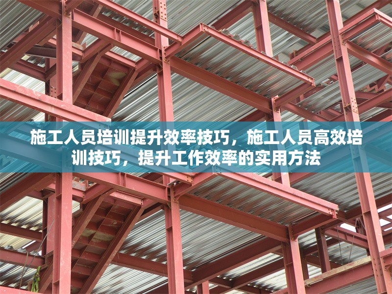 施工人員培訓(xùn)提升效率技巧，施工人員高效培訓(xùn)技巧，提升工作效率的實(shí)用方法