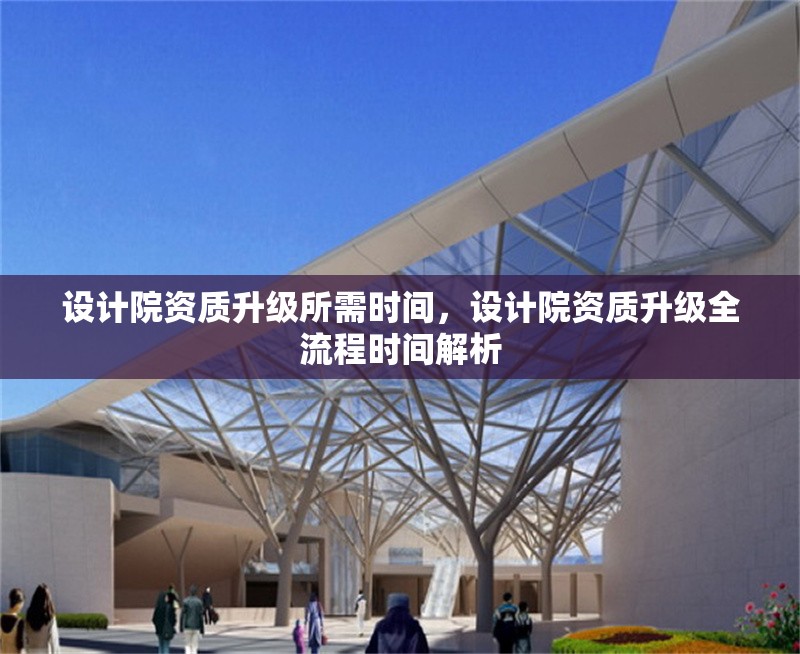 設(shè)計院資質(zhì)升級所需時間，設(shè)計院資質(zhì)升級全流程時間解析