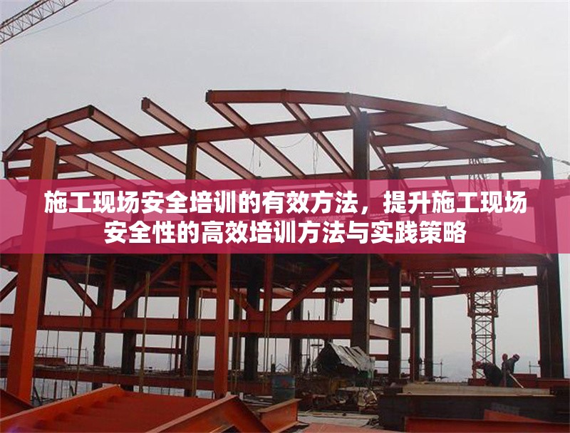 施工現(xiàn)場(chǎng)安全培訓(xùn)的有效方法，提升施工現(xiàn)場(chǎng)安全性的高效培訓(xùn)方法與實(shí)踐策略