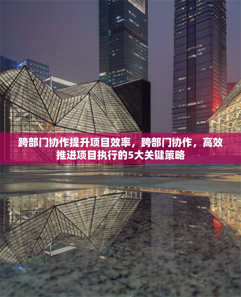 跨部門協(xié)作提升項目效率，跨部門協(xié)作，高效推進(jìn)項目執(zhí)行的5大關(guān)鍵策略