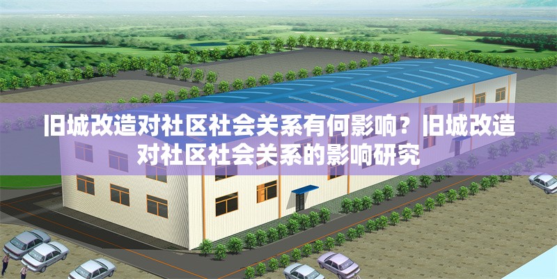 舊城改造對社區(qū)社會關(guān)系有何影響？舊城改造對社區(qū)社會關(guān)系的影響研究 行業(yè)新聞