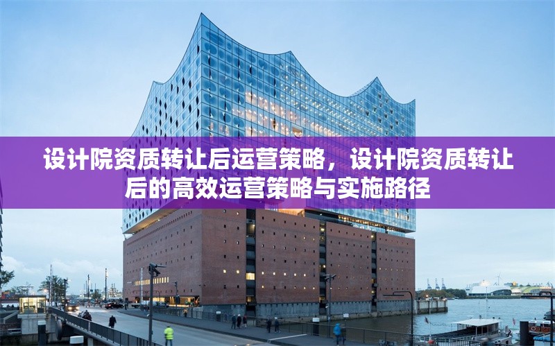 設(shè)計(jì)院資質(zhì)轉(zhuǎn)讓后運(yùn)營策略，設(shè)計(jì)院資質(zhì)轉(zhuǎn)讓后的高效運(yùn)營策略與實(shí)施路徑