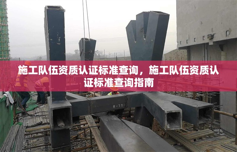 施工隊伍資質(zhì)認證標準查詢，施工隊伍資質(zhì)認證標準查詢指南