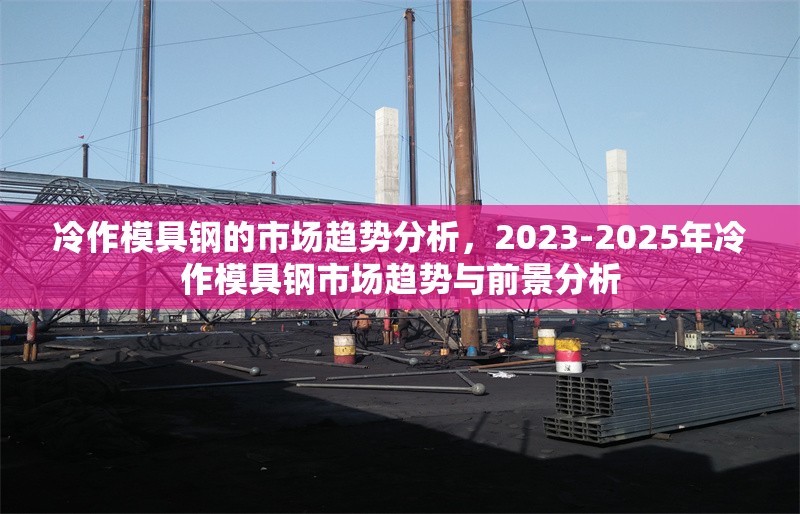 冷作模具鋼的市場趨勢分析，2023-2025年冷作模具鋼市場趨勢與前景分析 行業(yè)新聞 第1張