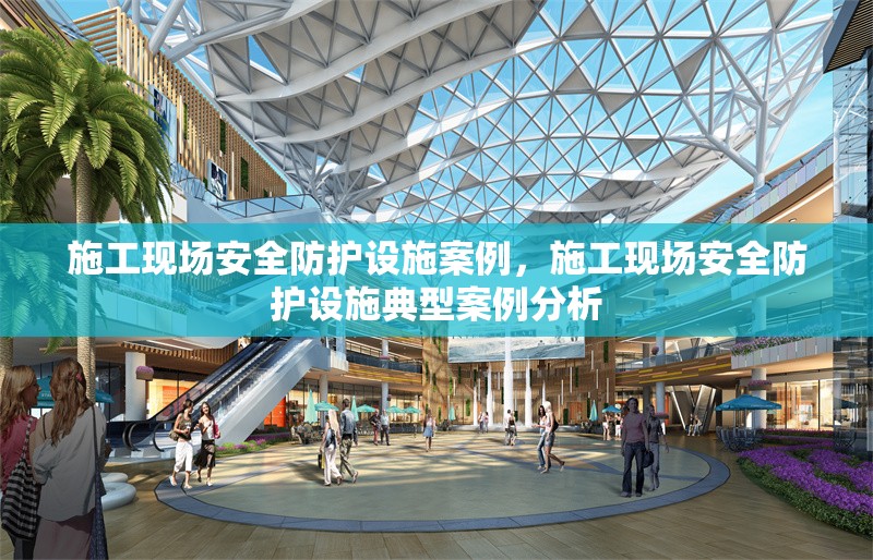 施工現(xiàn)場(chǎng)安全防護(hù)設(shè)施案例，施工現(xiàn)場(chǎng)安全防護(hù)設(shè)施典型案例分析