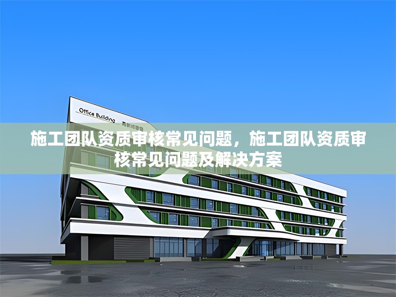 施工團(tuán)隊資質(zhì)審核常見問題，施工團(tuán)隊資質(zhì)審核常見問題及解決方案