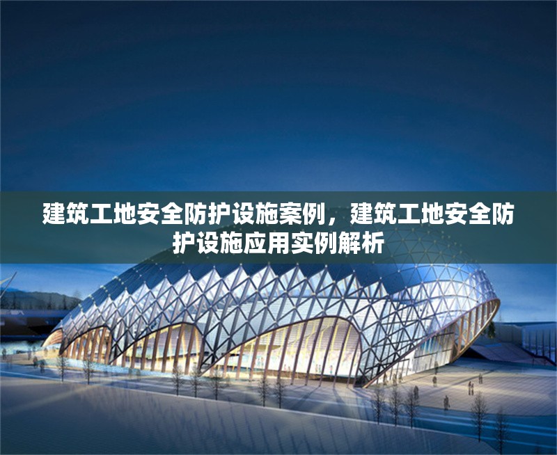 建筑工地安全防護(hù)設(shè)施案例，建筑工地安全防護(hù)設(shè)施應(yīng)用實例解析