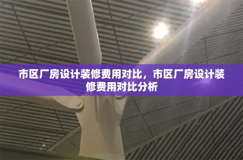 市區(qū)廠房設(shè)計(jì)裝修費(fèi)用對(duì)比，市區(qū)廠房設(shè)計(jì)裝修費(fèi)用對(duì)比分析