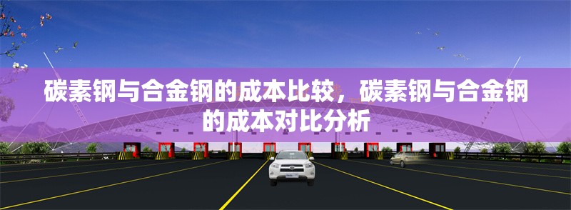 碳素鋼與合金鋼的成本比較，碳素鋼與合金鋼的成本對比分析，碳素鋼與合金鋼的成本對比分析