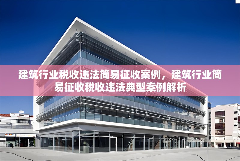 建筑行業(yè)稅收違法簡(jiǎn)易征收案例，建筑行業(yè)簡(jiǎn)易征收稅收違法典型案例解析