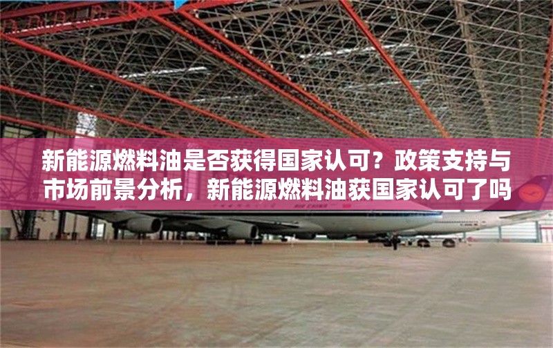 新能源燃料油是否獲得國家認可？政策支持與市場前景分析，新能源燃料油獲國家認可了嗎？政策支持與市場前景深度解析