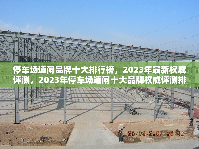 停車場道閘品牌十大排行榜，2023年最新權(quán)威評測，2023年停車場道閘十大品牌權(quán)威評測排行榜