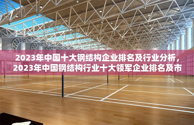 2023年中國十大鋼結(jié)構(gòu)企業(yè)排名及行業(yè)分析，2023年中國鋼結(jié)構(gòu)行業(yè)十大領(lǐng)軍企業(yè)排名及市場深度解析