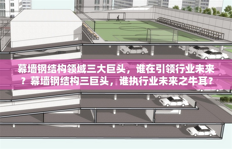 幕墻鋼結(jié)構(gòu)領(lǐng)域三大巨頭，誰(shuí)在引領(lǐng)行業(yè)未來(lái)？幕墻鋼結(jié)構(gòu)三巨頭，誰(shuí)執(zhí)行業(yè)未來(lái)之牛耳？