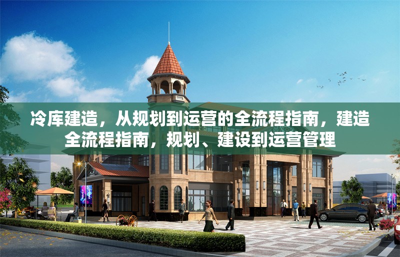 冷庫建造，從規(guī)劃到運營的全流程指南，建造全流程指南，規(guī)劃、建設(shè)到運營管理
