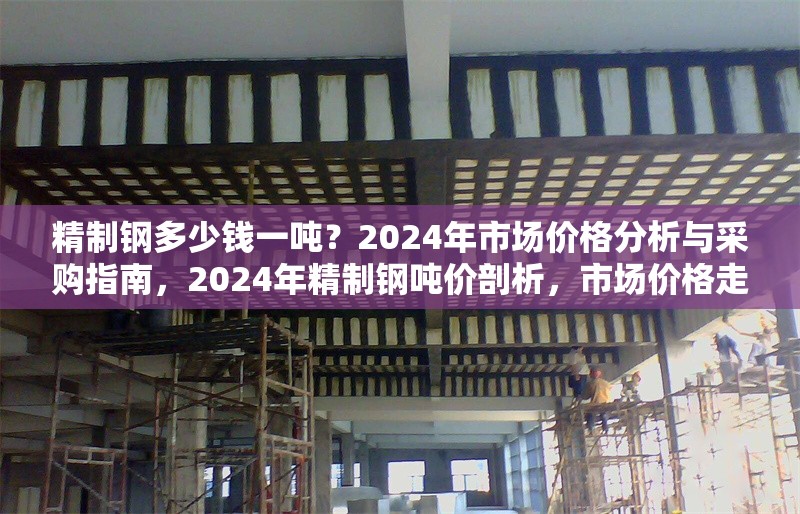 精制鋼多少錢一噸？2024年市場(chǎng)價(jià)格分析與采購(gòu)指南，2024年精制鋼噸價(jià)剖析，市場(chǎng)價(jià)格走勢(shì)與采購(gòu)要點(diǎn)全解析