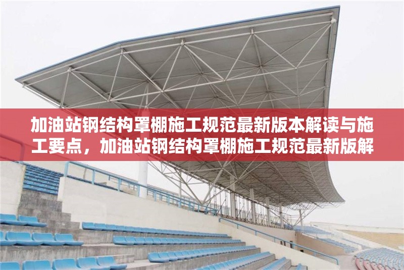 加油站鋼結(jié)構(gòu)罩棚施工規(guī)范最新版本解讀與施工要點(diǎn)，加油站鋼結(jié)構(gòu)罩棚施工規(guī)范最新版解讀及