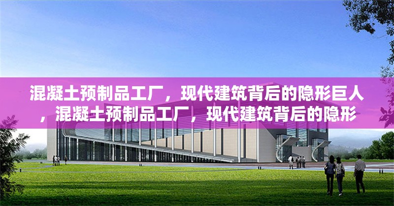 混凝土預制品工廠，現(xiàn)代建筑背后的隱形巨人，混凝土預制品工廠，現(xiàn)代建筑背后的隱形