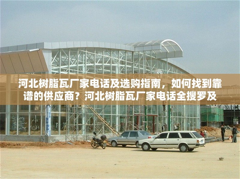 河北樹脂瓦廠家電話及選購指南，如何找到靠譜的供應(yīng)商？河北樹脂瓦廠家電話全搜羅及