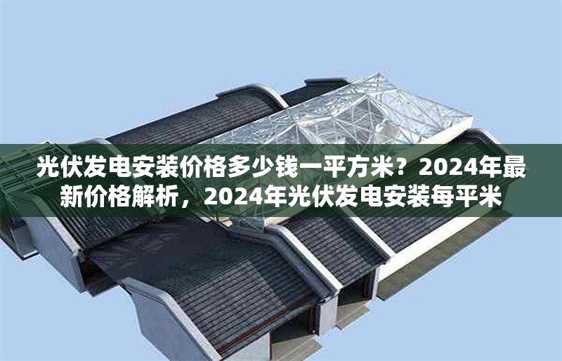 光伏發(fā)電安裝價格多少錢一平方米？2024年最新價格解析，2024年光伏發(fā)電安裝每平米