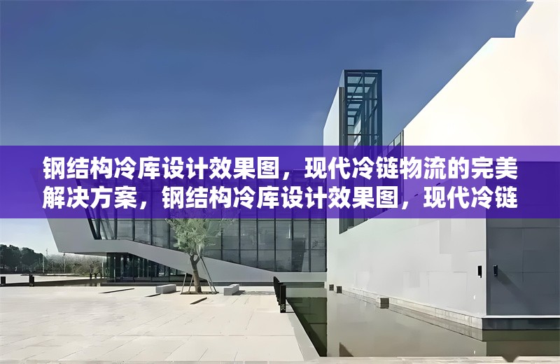 鋼結(jié)構(gòu)冷庫設(shè)計(jì)效果圖，現(xiàn)代冷鏈物流的完美解決方案，鋼結(jié)構(gòu)冷庫設(shè)計(jì)效果圖，現(xiàn)代冷鏈物流的